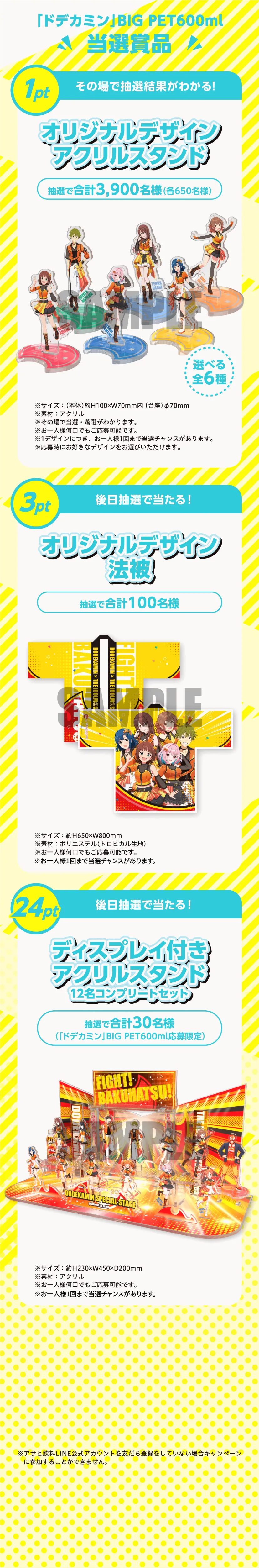 「ドデカミン」BIG PET600ml 当選賞品。1pt その場で抽選結果がわかる！オリジナルデザインアクリルスタンド 抽選で合計3,900名様（各650名様）選べる全6種。サイズ：（本体）約H100×W70mm内（台座）φ70mm、素材：アクリル。3pt 後日抽選で当たる！オリジナルデザイン法被 抽選で合計100名様。サイズ：約H650×W800mm、素材：ポリエステル（トロピカル生地）。24pt 後日抽選で当たる！ディスプレイ付きアクリルスタンド 12名コンプリートセット 抽選で合計30名様（「ドデカミン」BIG PET600ml応募限定）。サイズ：約H230×W150×D200mm、素材：アクリル。※アサヒ飲料LINE公式アカウントを友だち登録をしていない場合キャンペーンに参加することができません。
