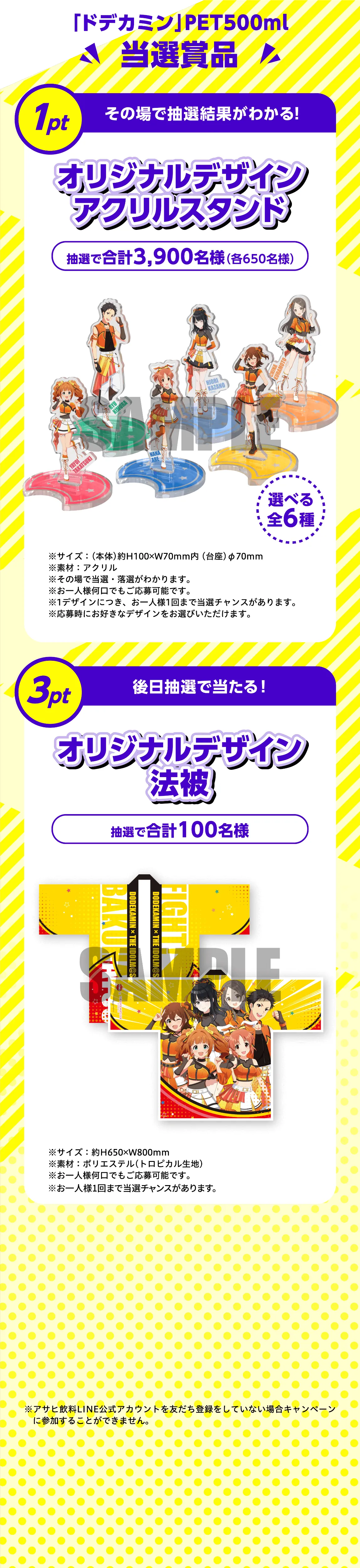 「ドデカミン」PET500ml 当選賞品。1pt その場で抽選結果がわかる！オリジナルデザインアクリルスタンド 抽選で合計3,900名様（各650名様）選べる全6種。サイズ：（本体）約H100×W70mm内（台座）φ70mm、素材：アクリル。3pt 後日抽選で当たる！オリジナルデザイン法被 抽選で合計100名様。サイズ：約H650×W800mm、素材：ポリエステル（トロピカル生地）。※アサヒ飲料LINE公式アカウントを友だち登録をしていない場合キャンペーンに参加することができません。